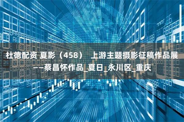 杜德配资 夏影(458) 上游主题摄影征稿作品展——蔡昌怀作品_夏日_永川区_重庆