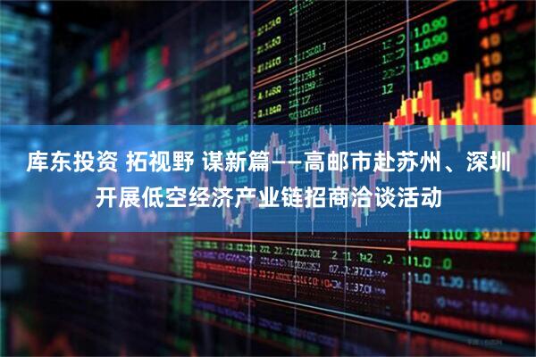 库东投资 拓视野 谋新篇——高邮市赴苏州、深圳开展低空经济产业链招商洽谈活动