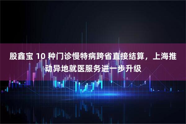 股鑫宝 10 种门诊慢特病跨省直接结算，上海推动异地就医服务进一步升级