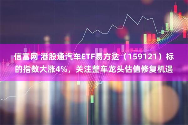信富网 港股通汽车ETF易方达（159121）标的指数大涨4%，关注整车龙头估值修复机遇