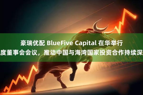 豪瑞优配 BlueFive Capital 在华举行年度董事会会议，推动中国与海湾国家投资合作持续深化