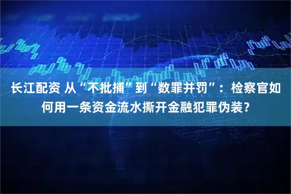 长江配资 从“不批捕”到“数罪并罚”:检察官如何用一条资金流水撕开金融犯罪伪装?