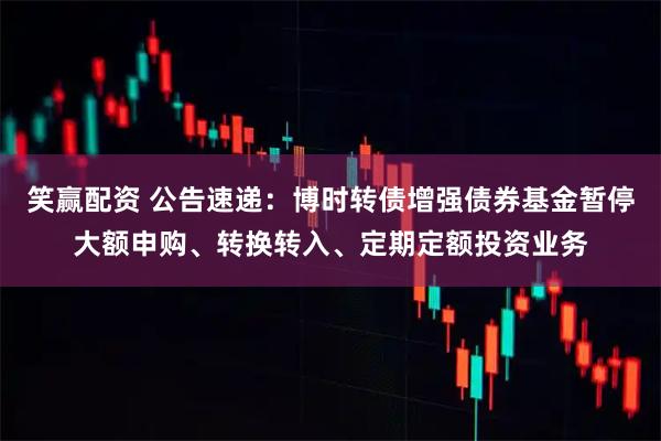笑赢配资 公告速递：博时转债增强债券基金暂停大额申购、转换转入、定期定额投资业务