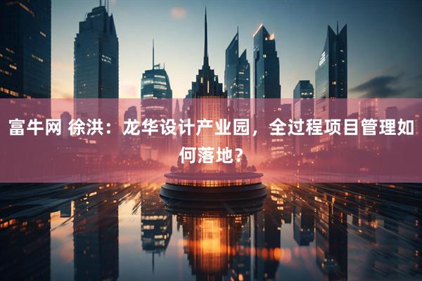 富牛网 徐洪:龙华设计产业园,全过程项目管理如何落地?