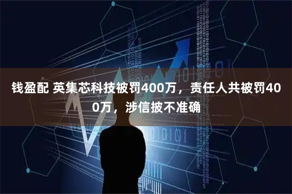 钱盈配 英集芯科技被罚400万,责任人共被罚400万,涉信披不准确