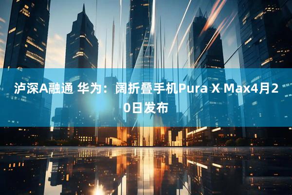 泸深A融通 华为：阔折叠手机Pura X Max4月20日发布