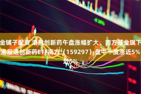 金铺子配资 港股创新药午盘涨幅扩大，南方基金旗下港股通创新药ETF南方（159297）盘中一度涨近5%